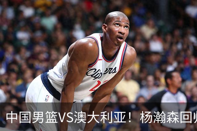 中国男篮VS澳大利亚！杨瀚森回归首秀，郭士强调整阵容，央视直播